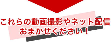 これらの動画撮影やネット配信 おまかせください！