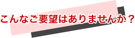 こんなご要望はありませんか？